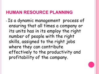 HUMAN RESOURCE PLANNING
- Isa dynamic management process of
 ensuring that all times a company or
 its units has in its employ the right
 number of people with the right
 skills, assigned to the right jobs
 where they can contribute
 effectively to the productivity and
 profitability of the company.
 