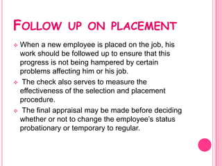 FOLLOW         UP ON PLACEMENT
 When a new employee is placed on the job, his
  work should be followed up to ensure that this
  progress is not being hampered by certain
  problems affecting him or his job.
 The check also serves to measure the
  effectiveness of the selection and placement
  procedure.
 The final appraisal may be made before deciding
  whether or not to change the employee’s status
  probationary or temporary to regular.
 