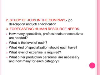 2. STUDY OF JOBS IN THE COMPANY.- job
  description and job specification
3. FORECASTING HUMAN RESOURCE NEEDS.
 How many specialists, professionals or executives
  are needed?
 What is the level of each?

 What kind of specialization should each have?

 What level of expertise is required?

 What other production personnel are necessary
  and how many for each category?
 