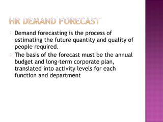    Demand forecasting is the process of
    estimating the future quantity and quality of
    people required.
   The basis of the forecast must be the annual
    budget and long-term corporate plan,
    translated into activity levels for each
    function and department
 