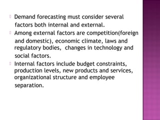    Demand forecasting must consider several
    factors both internal and external.
   Among external factors are competition(foreign
    and domestic), economic climate, laws and
    regulatory bodies, changes in technology and
    social factors.
   Internal factors include budget constraints,
    production levels, new products and services,
    organizational structure and employee
    separation.
 