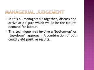    In this all managers sit together, discuss and
    arrive at a figure which would be the future
    demand for labour.
   This technique may involve a ‘bottom-up’ or
    ‘top-down’ approach. A combination of both
    could yield positive results.
 