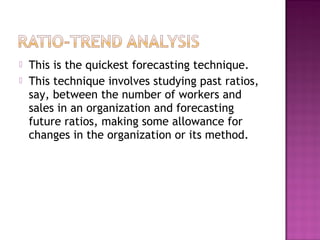    This is the quickest forecasting technique.
   This technique involves studying past ratios,
    say, between the number of workers and
    sales in an organization and forecasting
    future ratios, making some allowance for
    changes in the organization or its method.
 