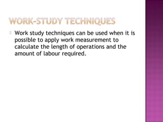    Work study techniques can be used when it is
    possible to apply work measurement to
    calculate the length of operations and the
    amount of labour required.
 