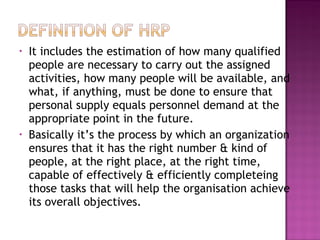 •   It includes the estimation of how many qualified
    people are necessary to carry out the assigned
    activities, how many people will be available, and
    what, if anything, must be done to ensure that
    personal supply equals personnel demand at the
    appropriate point in the future.
•   Basically it’s the process by which an organization
    ensures that it has the right number & kind of
    people, at the right place, at the right time,
    capable of effectively & efficiently completeing
    those tasks that will help the organisation achieve
    its overall objectives.
 