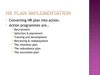    Converting HR plan into action.
   Action programmes are..
        Recruitment
        Selection & placement
        Training and development
        Retraining & redeployment
        The retention plan
        The redundance plan
        The succession plan
 