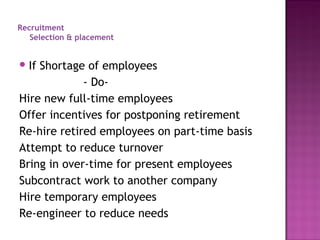 Recruitment
   Selection & placement


 IfShortage of employees
             - Do-
Hire new full-time employees
Offer incentives for postponing retirement
Re-hire retired employees on part-time basis
Attempt to reduce turnover
Bring in over-time for present employees
Subcontract work to another company
Hire temporary employees
Re-engineer to reduce needs
 