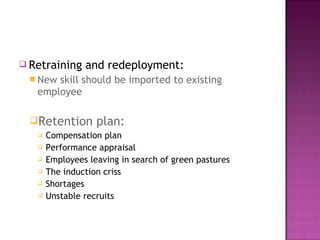  Retraining    and redeployment:
  New skill should be imported to existing
   employee

 Retention        plan:
      Compensation plan
      Performance appraisal
      Employees leaving in search of green pastures
      The induction criss
      Shortages
      Unstable recruits
 