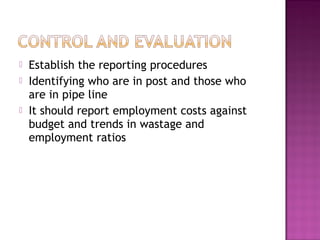    Establish the reporting procedures
   Identifying who are in post and those who
    are in pipe line
   It should report employment costs against
    budget and trends in wastage and
    employment ratios
 
