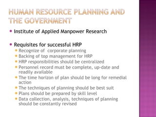  Institute   of Applied Manpower Research

 Requisites   for successful HRP
   Recognize  of corporate planning
   Backing of top management for HRP
   HRP responsibilities should be centralized
   Personnel record must be complete, up-date and
    readily available
   The time horizon of plan should be long for remedial
    action
   The techniques of planning should be best suit
   Plans should be prepared by skill level
   Data collection, analysis, techniques of planning
    should be constantly revised
 