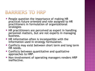  People question the importance of making HR
  practices future oriented and role assigned to HR
  practitioners in formulation of organizational
  strategies
 HR practitioners are perceived as expert in handling
  personnel matters, but are not experts in managing
  business.
 HR information often is incompatible with the
  information used in strategy formulation.
 Conflicts may exist between short term and long term
  HR needs.
 Conflicts between quantitative and qualitative
  approaches to HRP.
 Non-involvement of operating managers renders HRP
  ineffective.
 