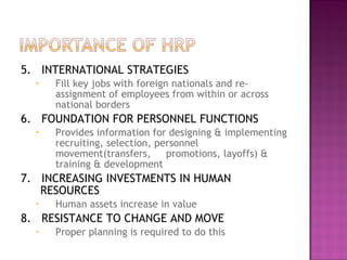 5. INTERNATIONAL STRATEGIES
  •   Fill key jobs with foreign nationals and re-
      assignment of employees from within or across
      national borders
6. FOUNDATION FOR PERSONNEL FUNCTIONS
  •   Provides information for designing & implementing
      recruiting, selection, personnel
      movement(transfers,      promotions, layoffs) &
      training & development
7. INCREASING INVESTMENTS IN HUMAN
   RESOURCES
  •   Human assets increase in value
8. RESISTANCE TO CHANGE AND MOVE
  •   Proper planning is required to do this
 