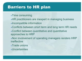 Barriers to HR plan
Time consuming
HR practitioners are inexpert in managing business
Incompatible information
Conflicts between short term and long term HR needs
Conflict between quantitative and quantitative
approaches to HRP
Non involvement of operating managers renders HRP
ineffective
Trade unions
Uncertainties
 