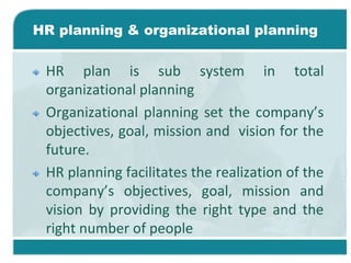 HR planning & organizational planning
HR plan is sub system in total
organizational planning
Organizational planning set the company’s
objectives, goal, mission and vision for the
future.
HR planning facilitates the realization of the
company’s objectives, goal, mission and
vision by providing the right type and the
right number of people
 