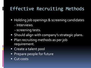Effective Recruiting Methods 
 Holding job openings & screening candidates 
- Interviews 
- screening tests. 
 Should align with company’s strategic plans. 
 Plan recruiting methods as per job 
requirement. 
 Create a talent pool 
 Prepare people for future 
 Cut costs 
 