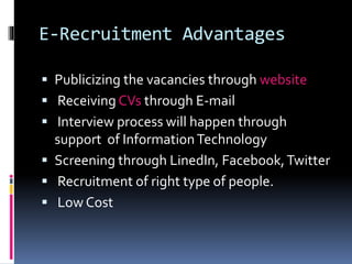 E-Recruitment Advantages 
 Publicizing the vacancies through website 
 Receiving CVs through E-mail 
 Interview process will happen through 
support of Information Technology 
 Screening through LinedIn, Facebook, Twitter 
 Recruitment of right type of people. 
 Low Cost 
 