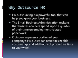 Why Outsource HR 
 HR outsourcing is a powerful tool that can 
help you grow your business. 
 The Small Business Administration reckons 
that business owners spend up to a quarter 
of their time on employment-related 
paperwork. 
 Outsourcing even a portion of your 
company’s HR duties can result in sizeable 
cost savings and add hours of productive time 
to your week. 
 