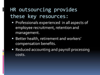 HR outsourcing provides 
these key resources: 
 Professionals experienced in all aspects of 
employee recruitment, retention and 
management. 
 Better health, retirement and workers’ 
compensation benefits. 
 Reduced accounting and payroll processing 
costs. 
 