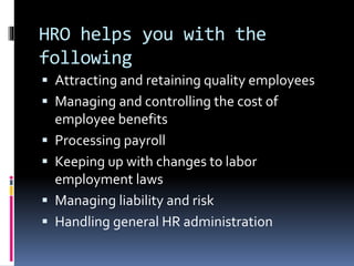HRO helps you with the 
following 
 Attracting and retaining quality employees 
 Managing and controlling the cost of 
employee benefits 
 Processing payroll 
 Keeping up with changes to labor 
employment laws 
 Managing liability and risk 
 Handling general HR administration 
 