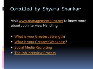 Compiled by Shyama Shankar 
Visit www.managementguru.net to know more 
about Job Interview Handling 
 What is your Greatest Strength? 
 What is your Greatest Weakness? 
 Social Media Recruiting 
 The Job Interview Process 
 