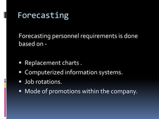 Forecasting 
Forecasting personnel requirements is done 
based on - 
 Replacement charts . 
 Computerized information systems. 
 Job rotations. 
 Mode of promotions within the company. 
 