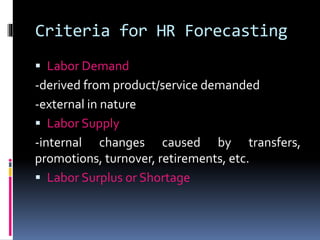 Criteria for HR Forecasting 
 Labor Demand 
-derived from product/service demanded 
-external in nature 
 Labor Supply 
-internal changes caused by transfers, 
promotions, turnover, retirements, etc. 
 Labor Surplus or Shortage 
 