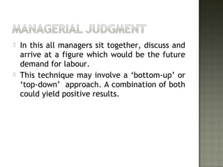  In this all managers sit together, discuss and
arrive at a figure which would be the future
demand for labour.
 This technique may involve a ‘bottom-up’ or
‘top-down’ approach. A combination of both
could yield positive results.
 