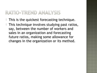  This is the quickest forecasting technique.
 This technique involves studying past ratios,
say, between the number of workers and
sales in an organization and forecasting
future ratios, making some allowance for
changes in the organization or its method.
 
