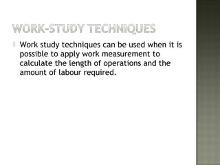  Work study techniques can be used when it is
possible to apply work measurement to
calculate the length of operations and the
amount of labour required.
 