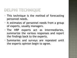 • This technique is the method of forecasting
personnel needs.
• It estimates of personnel needs from a group
of experts, usually managers.
• The HRP experts act as intermediaries,
summarize the various responses and report
the findings back to the experts.
• Summaries and surveys are repeated until
the experts opinion begin to agree.
 