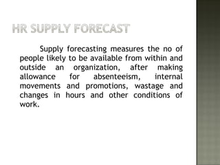 Supply forecasting measures the no of
people likely to be available from within and
outside an organization, after making
allowance for absenteeism, internal
movements and promotions, wastage and
changes in hours and other conditions of
work.
 