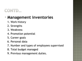 • Management inventories
1. Work history
2. Strengths
3. Weakness
4. Promotion potential
5. Career goals
6. Personal data
7. Number and types of employees supervised
8. Total budget managed
9. Previous management duties.
 