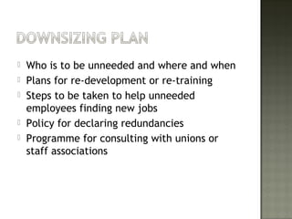  Who is to be unneeded and where and when
 Plans for re-development or re-training
 Steps to be taken to help unneeded
employees finding new jobs
 Policy for declaring redundancies
 Programme for consulting with unions or
staff associations
 