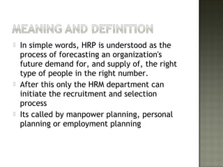 In simple words, HRP is understood as the
process of forecasting an organization's
future demand for, and supply of, the right
type of people in the right number.
 After this only the HRM department can
initiate the recruitment and selection
process
 Its called by manpower planning, personal
planning or employment planning
 