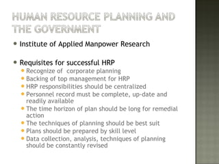  Institute of Applied Manpower Research
 Requisites for successful HRP
Recognize of corporate planning
Backing of top management for HRP
HRP responsibilities should be centralized
Personnel record must be complete, up-date and
readily available
The time horizon of plan should be long for remedial
action
The techniques of planning should be best suit
Plans should be prepared by skill level
Data collection, analysis, techniques of planning
should be constantly revised
 
