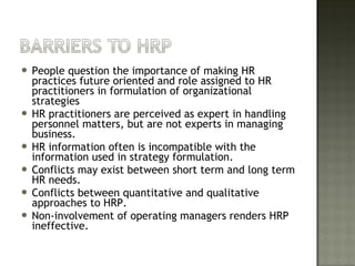  People question the importance of making HR
practices future oriented and role assigned to HR
practitioners in formulation of organizational
strategies
 HR practitioners are perceived as expert in handling
personnel matters, but are not experts in managing
business.
 HR information often is incompatible with the
information used in strategy formulation.
 Conflicts may exist between short term and long term
HR needs.
 Conflicts between quantitative and qualitative
approaches to HRP.
 Non-involvement of operating managers renders HRP
ineffective.
 