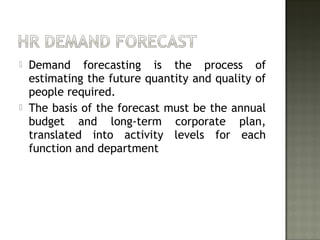  Demand forecasting is the process of
estimating the future quantity and quality of
people required.
 The basis of the forecast must be the annual
budget and long-term corporate plan,
translated into activity levels for each
function and department
 