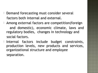  Demand forecasting must consider several
factors both internal and external.
 Among external factors are competition(foreign
and domestic), economic climate, laws and
regulatory bodies, changes in technology and
social factors.
 Internal factors include budget constraints,
production levels, new products and services,
organizational structure and employee
separation.
 