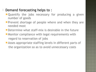  Demand forecasting helps to :
 Quantify the jobs necessary for producing a given
number of goods
 Prevent shortage of people where and when they are
needed most
 Determine what staff-mix is desirable in the future
 Monitor compliance with legal requirements with
regard to reservation of jobs
 Asses appropriate staffing levels in different parts of
the organization so as to avoid unnecessary costs
 