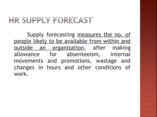 Supply forecasting measures the no. of
people likely to be available from within and
outside an organization, after making
allowance for absenteeism, internal
movements and promotions, wastage and
changes in hours and other conditions of
work.
 