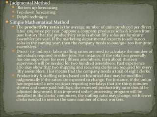  Judgmental Method
 Bottom up forecasting
 Top down forecasting
 Delphi technique
 Simple Mathematical Method
 The productivity ratio is the average number of units produced per direct
labor employee per year. Suppose a company produces sofas & knows from
past history that the productivity ratio is about fifty sofas per furniture
assembler per year. If the marketing departmental expects to sell 10,000
sofas in the coming year, then the company needs 10,000/50= 200 furniture
assemblers.
 Direct- to- indirect- labor staffing ratios are used to calculate the number of
individuals required in other jobs. For instance, if the sofa firm generally
has one supervisor for every fifteen assemblers, then about thirteen
supervisors will be needed for two hundred assemblers. Past experience
also may show that two shipping and receiving clerks are required for every
fifty assemblers. This means that the company needs a total of eight clerks.
 Productivity & staffing ratios based on historical data may be modified
judgmentally if the ratios are expected to change. For instance, if the union
has negotiated a new contract requiring workdays that are thirty minutes
shorter and more paid holidays, the expected productivity ratio should be
adjusted downward. If an improved order- processing program will be
installed in the clerks’ computers, the staffing ratio may change, with fewer
clerks needed to service the same number of direct workers.
 