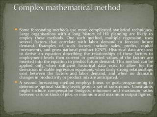  Some forecasting methods use more complicated statistical techniques.
Large organisations with a long history of HR planning are likely to
employ these methods. One such method, multiple regression, uses
several factors that correlate with labor demand to forecast future
demand. Examples of such factors include sales, profits, capital
investments, and gross national product (GNP). Historical data are used
to derive an equation describing the relationships of these factors to
employment levels then current or predicted values of the factors are
inserted into the equation to predict future demand. This method can be
applied only when sufficient historical data exist to allow for the
derivation of stable regression equations, when fairly strong relationships
exist between the factors and labor demand, and when no dramatic
changes in productivity or product mix are anticipated.
 A second forecasting method employs linear, or goal, programming to
determine optimal staffing levels given a set of constraints. Constraints
might include compensation budgets, minimum and maximum ratios
between various kinds of jobs, or minimum and maximum output figures.
 