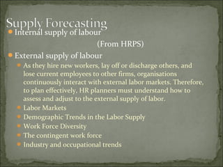 Internal supply of labour
(From HRPS)
External supply of labour
 As they hire new workers, lay off or discharge others, and
lose current employees to other firms, organisations
continuously interact with external labor markets. Therefore,
to plan effectively, HR planners must understand how to
assess and adjust to the external supply of labor.
 Labor Markets
 Demographic Trends in the Labor Supply
 Work Force Diversity
 The contingent work force
 Industry and occupational trends
 