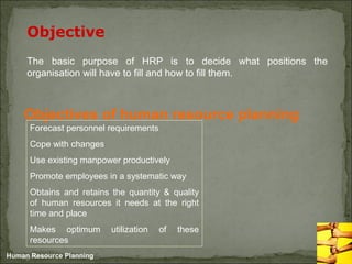 Human Resource Planning
Objective
The basic purpose of HRP is to decide what positions the
organisation will have to fill and how to fill them.
Objectives of human resource planning
Forecast personnel requirements
Cope with changes
Use existing manpower productively
Promote employees in a systematic way
Obtains and retains the quantity & quality
of human resources it needs at the right
time and place
Makes optimum utilization of these
resources
 