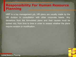 5-23
Responsibility For Human Resource
Planning
HRP is a top management job. HR plans are usually made by the
HR division in consultation with other corporate heads. Any
deviations from the formulated plans and their causes must be
looked into, from time to time in order to assess whether the plans
require revision or modification.
Human Resource Planning
 