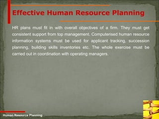 5-25
Effective Human Resource Planning
HR plans must fit in with overall objectives of a firm. They must get
consistent support from top management. Computerised human resource
information systems must be used for applicant tracking, succession
planning, building skills inventories etc. The whole exercise must be
carried out in coordination with operating managers.
Human Resource Planning
 