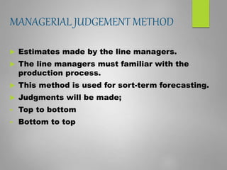 MANAGERIAL JUDGEMENT METHOD
 Estimates made by the line managers.
 The line managers must familiar with the
production process.
 This method is used for sort-term forecasting.
 Judgments will be made;
 Top to bottom
 Bottom to top
 