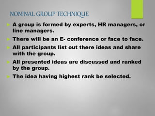 NONINAL GROUP TECHNIQUE
 A group is formed by experts, HR managers, or
line managers.
 There will be an E- conference or face to face.
 All participants list out there ideas and share
with the group.
 All presented ideas are discussed and ranked
by the group.
 The idea having highest rank be selected.
 