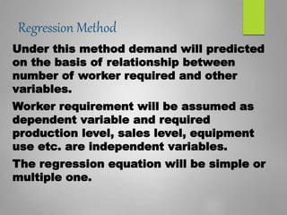 Regression Method
Under this method demand will predicted
on the basis of relationship between
number of worker required and other
variables.
Worker requirement will be assumed as
dependent variable and required
production level, sales level, equipment
use etc. are independent variables.
The regression equation will be simple or
multiple one.
 