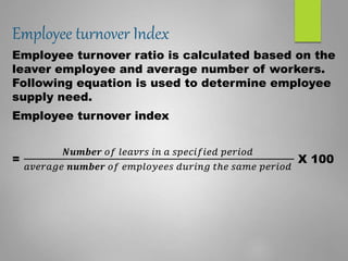 Employee turnover Index
Employee turnover ratio is calculated based on the
leaver employee and average number of workers.
Following equation is used to determine employee
supply need.
Employee turnover index
=
𝑵𝒖𝒎𝒃𝒆𝒓 𝑜𝑓 𝑙𝑒𝑎𝑣𝑟𝑠 𝑖𝑛 𝑎 𝑠𝑝𝑒𝑐𝑖𝑓𝑖𝑒𝑑 𝑝𝑒𝑟𝑖𝑜𝑑
𝑎𝑣𝑒𝑟𝑎𝑔𝑒 𝒏𝒖𝒎𝒃𝒆𝒓 𝑜𝑓 𝑒𝑚𝑝𝑙𝑜𝑦𝑒𝑒𝑠 𝑑𝑢𝑟𝑖𝑛𝑔 𝑡ℎ𝑒 𝑠𝑎𝑚𝑒 𝑝𝑒𝑟𝑖𝑜𝑑
X 100
 